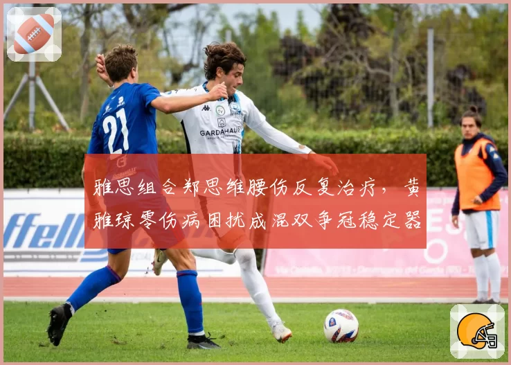 雅思组合郑思维腰伤反复治疗,黄雅琼零伤病困扰成混双争冠稳定器