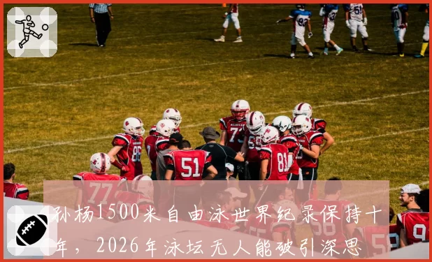 孙杨1500米自由泳世界纪录保持十年，2026年泳坛无人能破引深思