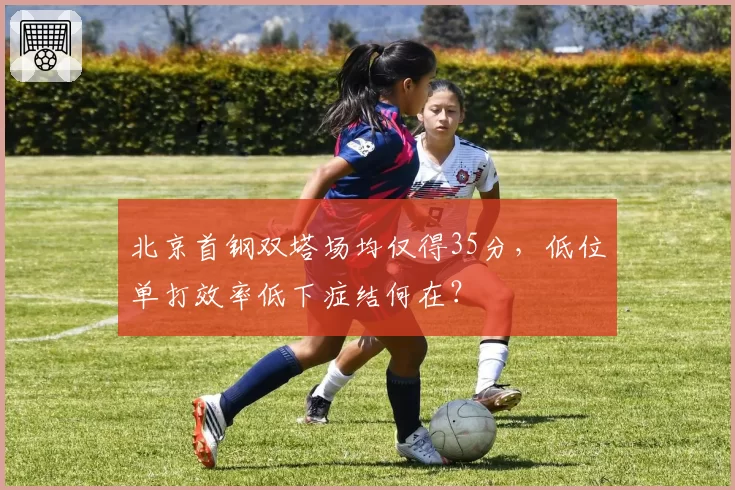 北京首钢双塔场均仅得35分,低位单打效率低下症结何在?
