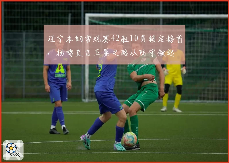辽宁本钢常规赛42胜10负锁定榜首，杨鸣直言卫冕之路从防守做起