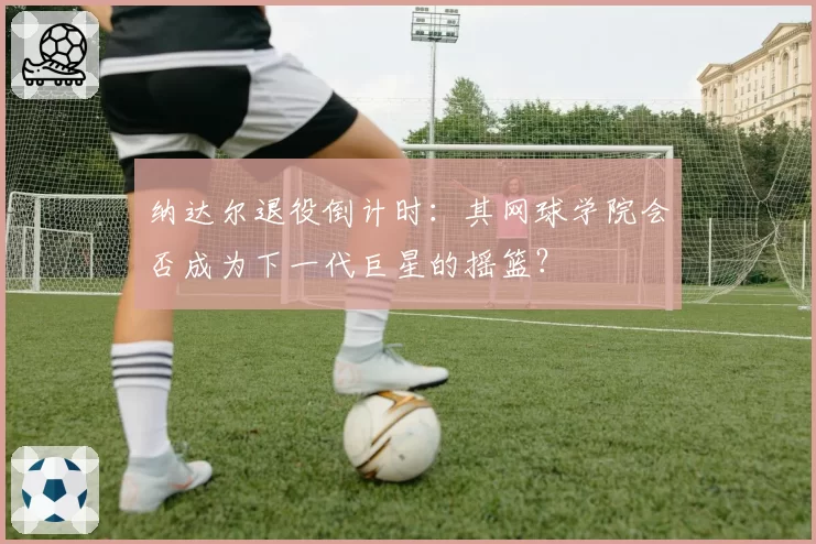 纳达尔退役倒计时:其网球学院会否成为下一代巨星的摇篮?