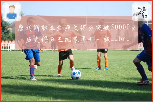 詹姆斯职业生涯总得分突破50000分，历史得分王纪录再升一级__br_