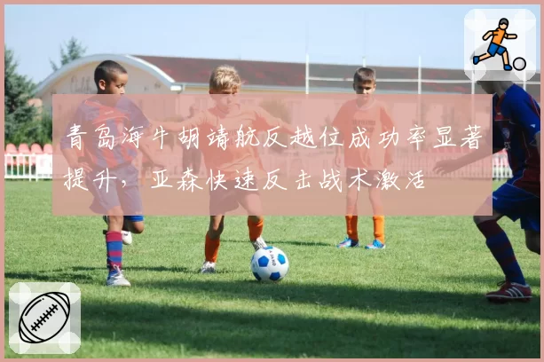 青岛海牛胡靖航反越位成功率显著提升，亚森快速反击战术激活