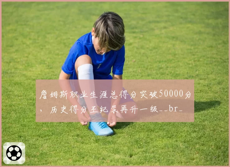 詹姆斯职业生涯总得分突破50000分，历史得分王纪录再升一级__br_