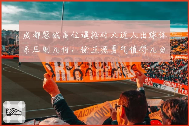 成都蓉城高位逼抢对大连人出球体系压制几何,徐正源勇气值得几分?