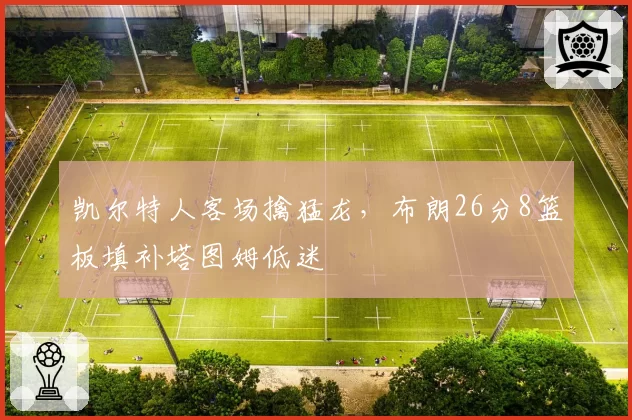 凯尔特人客场擒猛龙,布朗26分8篮板填补塔图姆低迷
