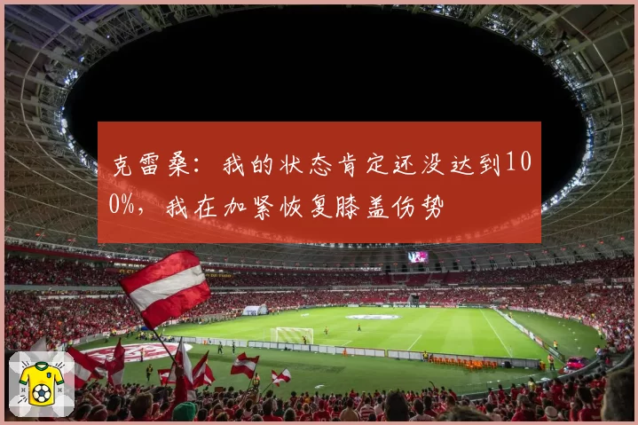 克雷桑：我的状态肯定还没达到100%，我在加紧恢复膝盖伤势