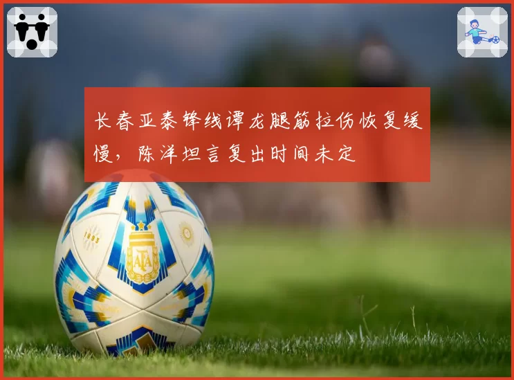 长春亚泰锋线谭龙腿筋拉伤恢复缓慢，陈洋坦言复出时间未定