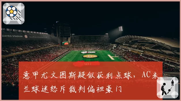 意甲尤文图斯疑似获利点球,AC米兰球迷怒斥裁判偏袒豪门