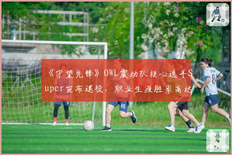 《守望先锋》OWL震动队核心选手Super宣布退役,职业生涯胜率高达78%