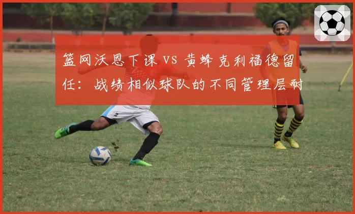 篮网沃恩下课 vs 黄蜂克利福德留任：战绩相似球队的不同管理层耐心考量