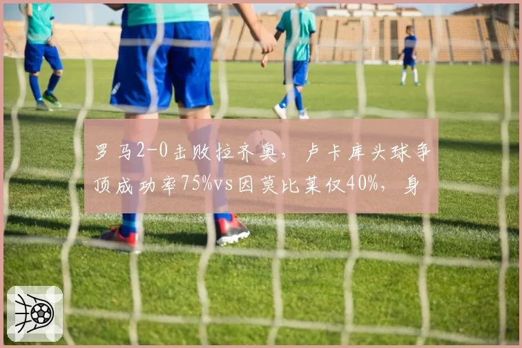 罗马2-0击败拉齐奥，卢卡库头球争顶成功率75%vs因莫比莱仅40%，身体对抗优势决定比赛走向