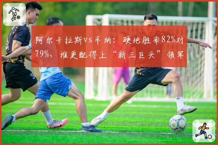 阿尔卡拉斯vs辛纳：硬地胜率82%对79%，谁更配得上“新三巨头”领军人？