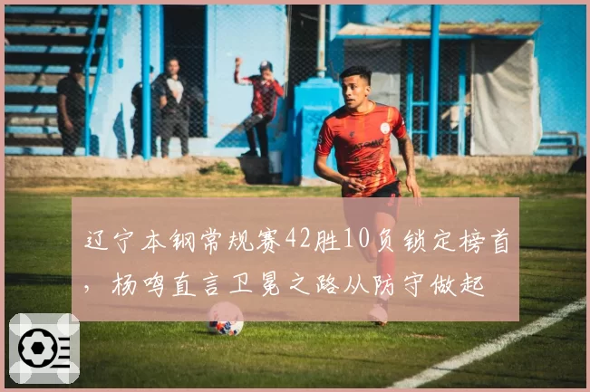 辽宁本钢常规赛42胜10负锁定榜首，杨鸣直言卫冕之路从防守做起