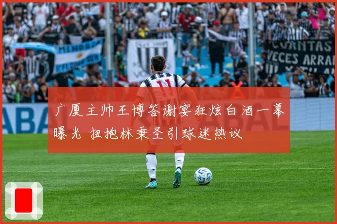 广厦主帅王博答谢宴狂炫白酒一幕曝光 扭抱林秉圣引球迷热议