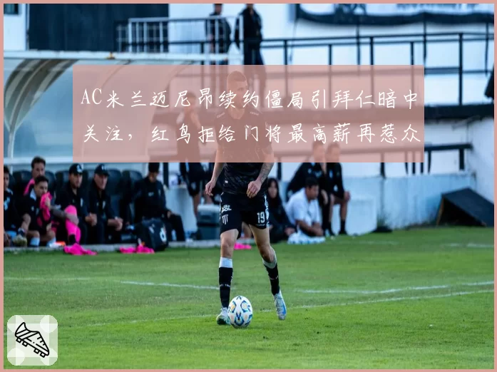 AC米兰迈尼昂续约僵局引拜仁暗中关注,红鸟拒给门将最高薪再惹众怒