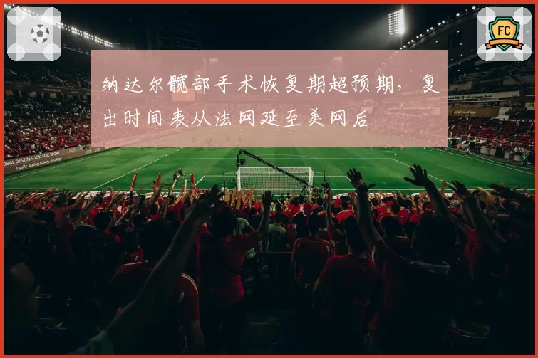 纳达尔髋部手术恢复期超预期,复出时间表从法网延至美网后