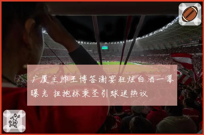 广厦主帅王博答谢宴狂炫白酒一幕曝光 扭抱林秉圣引球迷热议