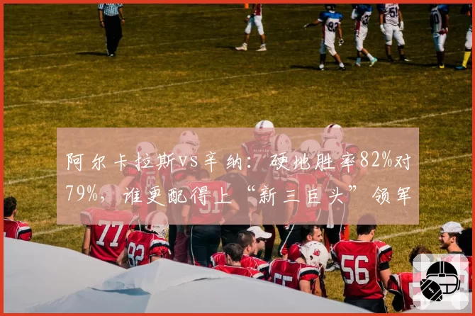 阿尔卡拉斯vs辛纳：硬地胜率82%对79%，谁更配得上“新三巨头”领军人？