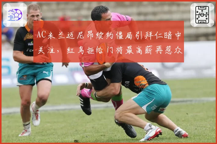 AC米兰迈尼昂续约僵局引拜仁暗中关注,红鸟拒给门将最高薪再惹众怒