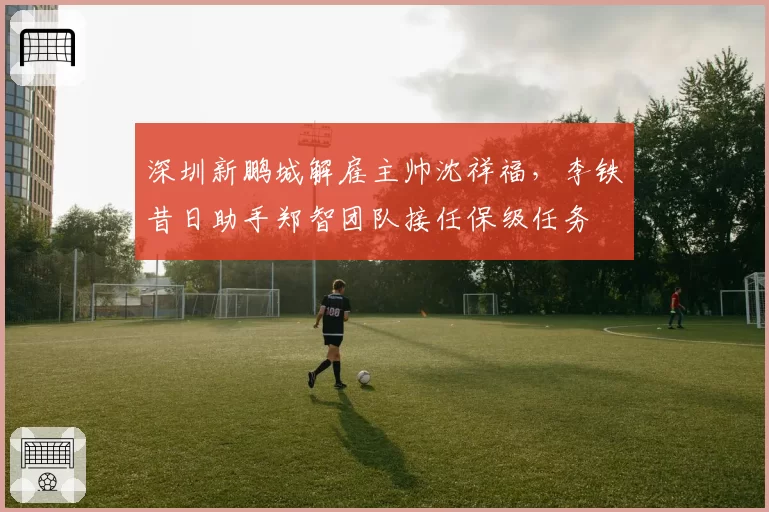 深圳新鹏城解雇主帅沈祥福,李铁昔日助手郑智团队接任保级任务