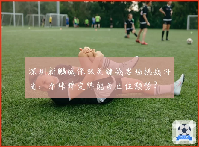 深圳新鹏城保级关键战客场挑战河南,李玮锋变阵能否止住颓势?