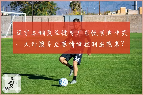 辽宁本钢莫兰德与广东张明池冲突，大外援季后赛情绪控制成隐患？