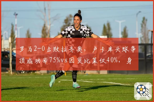 罗马2-0击败拉齐奥,卢卡库头球争顶成功率75%vs因莫比莱仅40%,身体对抗优势决定比赛走向