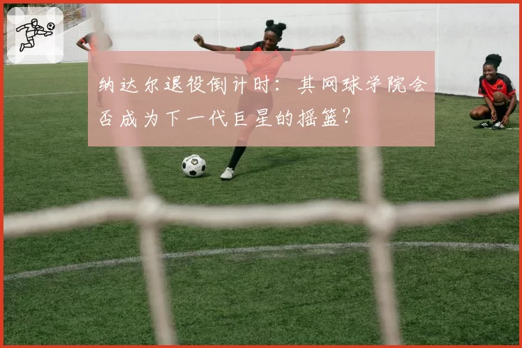 纳达尔退役倒计时：其网球学院会否成为下一代巨星的摇篮？