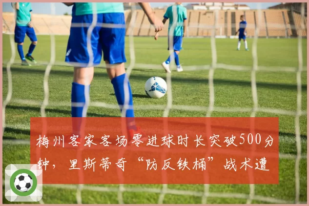 梅州客家客场零进球时长突破500分钟，里斯蒂奇“防反铁桶”战术遭遇进攻天花板