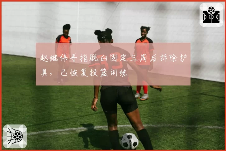赵继伟手指脱臼固定三周后拆除护具，已恢复投篮训练
