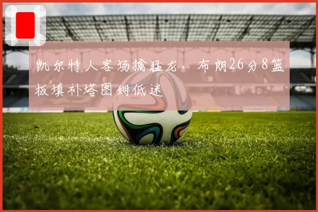 凯尔特人客场擒猛龙,布朗26分8篮板填补塔图姆低迷