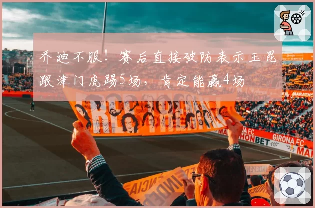 乔迪不服！赛后直接破防表示玉昆跟津门虎踢5场，肯定能赢4场