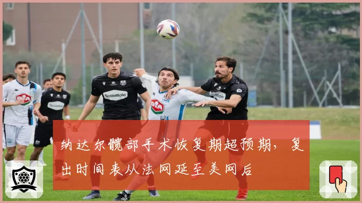 纳达尔髋部手术恢复期超预期，复出时间表从法网延至美网后
