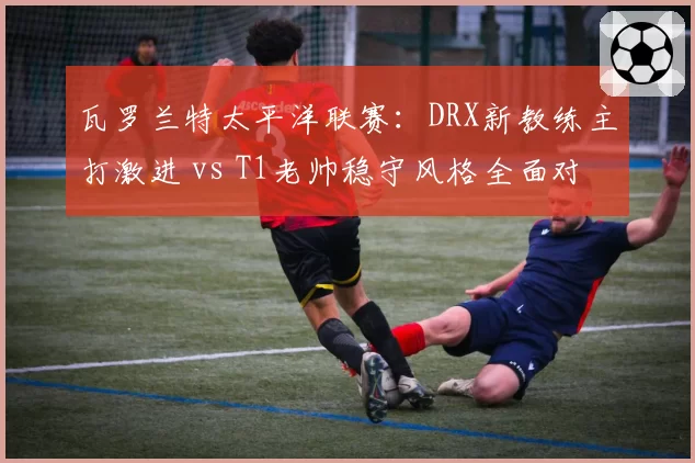 瓦罗兰特太平洋联赛:DRX新教练主打激进 vs T1老帅稳守风格全面对比