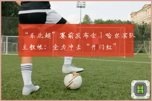 “东北超”赛前发布会丨哈尔滨队主教练:全力冲击“开门红”