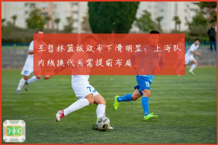 王哲林篮板效率下滑明显,上海队内线换代或需提前布局