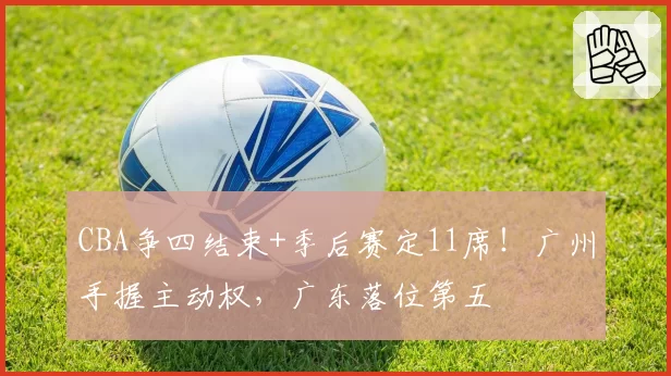CBA争四结束+季后赛定11席!广州手握主动权,广东落位第五