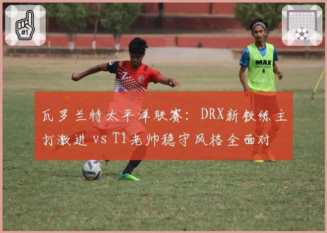 瓦罗兰特太平洋联赛:DRX新教练主打激进 vs T1老帅稳守风格全面对比