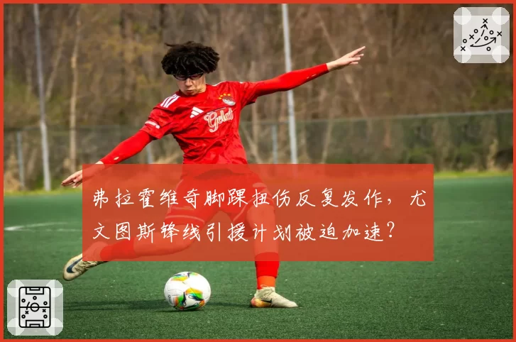 弗拉霍维奇脚踝扭伤反复发作，尤文图斯锋线引援计划被迫加速？