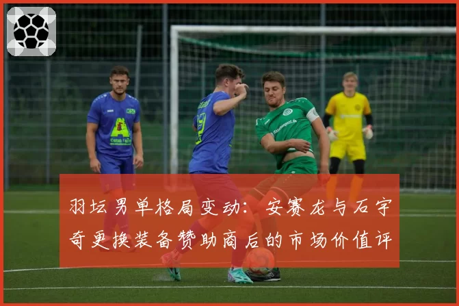 羽坛男单格局变动:安赛龙与石宇奇更换装备赞助商后的市场价值评估