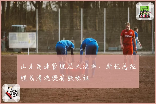 山东高速管理层大换血，新任总经理或清洗现有教练组