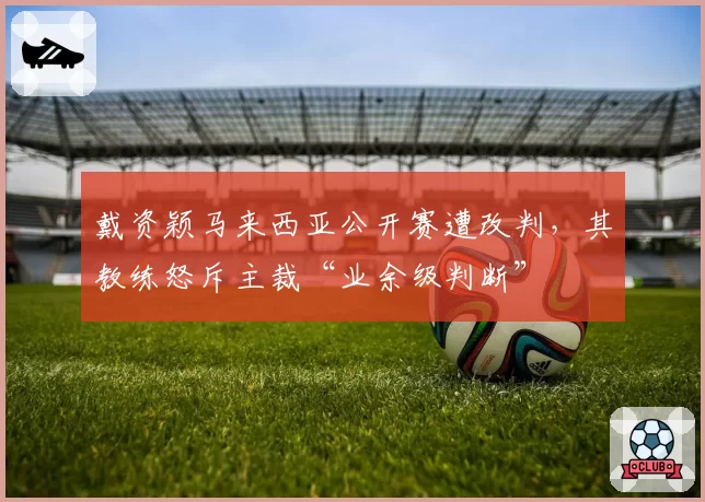 戴资颖马来西亚公开赛遭改判,其教练怒斥主裁“业余级判断”