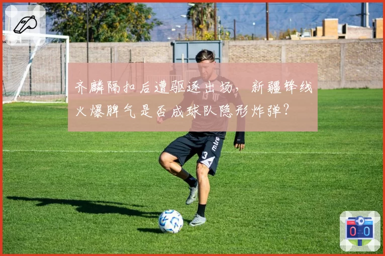 齐麟隔扣后遭驱逐出场，新疆锋线火爆脾气是否成球队隐形炸弹？