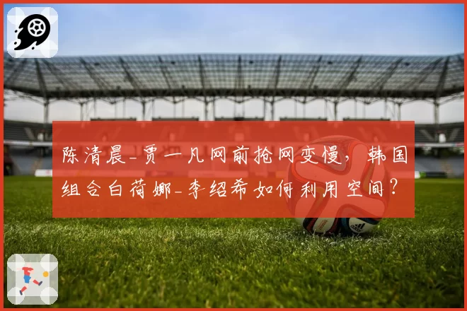 陈清晨_贾一凡网前抢网变慢，韩国组合白荷娜_李绍希如何利用空间？