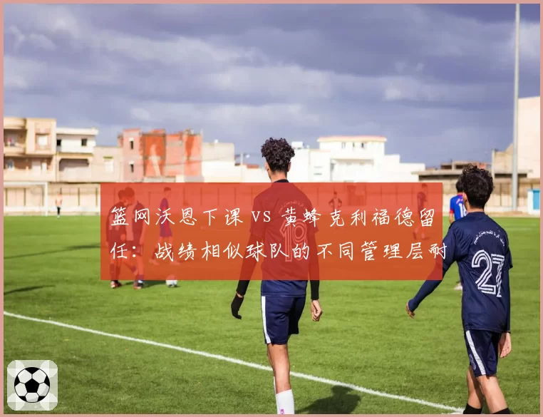 篮网沃恩下课 vs 黄蜂克利福德留任：战绩相似球队的不同管理层耐心考量