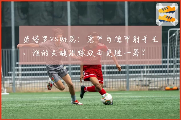 劳塔罗vs凯恩：意甲与德甲射手王，谁的关键进球效率更胜一筹？