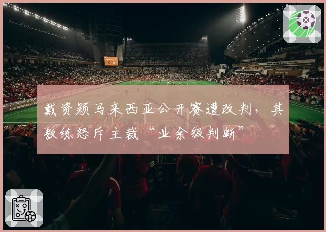 戴资颖马来西亚公开赛遭改判，其教练怒斥主裁“业余级判断”