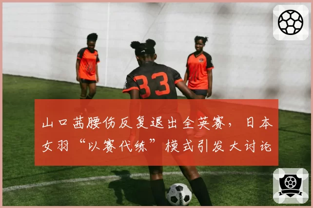 山口茜腰伤反复退出全英赛，日本女羽“以赛代练”模式引发大讨论