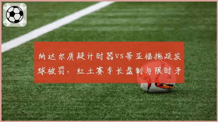 纳达尔质疑计时器vs蒂亚福拖延发球被罚，红土赛季长盘制与限时矛盾加剧